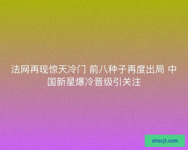 法网再现惊天冷门 前八种子再度出局 中国新星爆冷晋级引关注