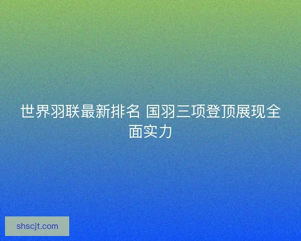世界羽联最新排名 国羽三项登顶展现全面实力