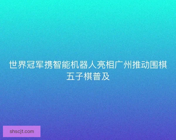 世界冠军携智能机器人亮相广州推动围棋五子棋普及