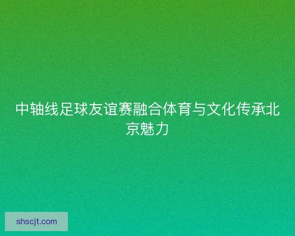 中轴线足球友谊赛融合体育与文化传承北京魅力