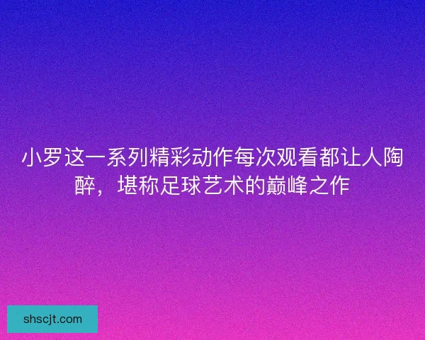 小罗这一系列精彩动作每次观看都让人陶醉，堪称足球艺术的巅峰之作