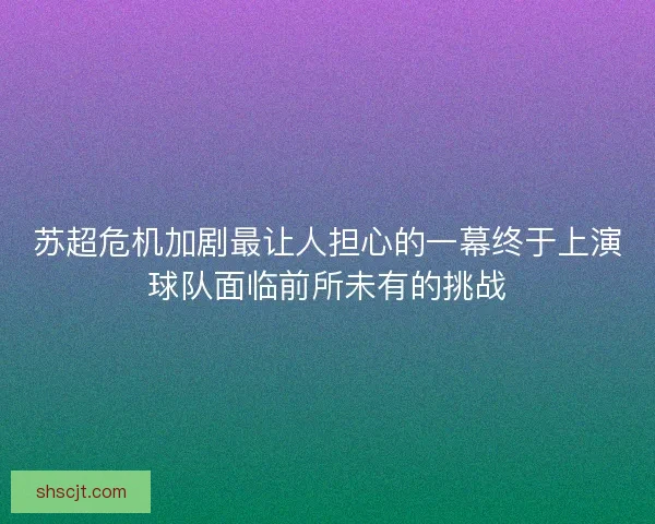 苏超危机加剧最让人担心的一幕终于上演球队面临前所未有的挑战 苏超危机加剧最让人担心的一幕终于上演球队面临前所未有的挑战