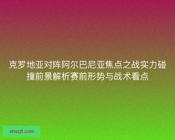 克罗地亚对阵阿尔巴尼亚焦点之战实力碰撞前景解析赛前形势与战术看点