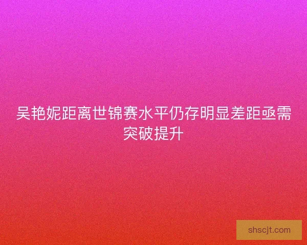 吴艳妮距离世锦赛水平仍存明显差距亟需突破提升