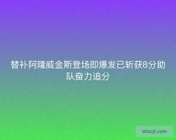 替补阿隆威金斯登场即爆发已斩获8分助队奋力追分 替补阿隆威金斯登场即爆发已斩获8分助队奋力追分