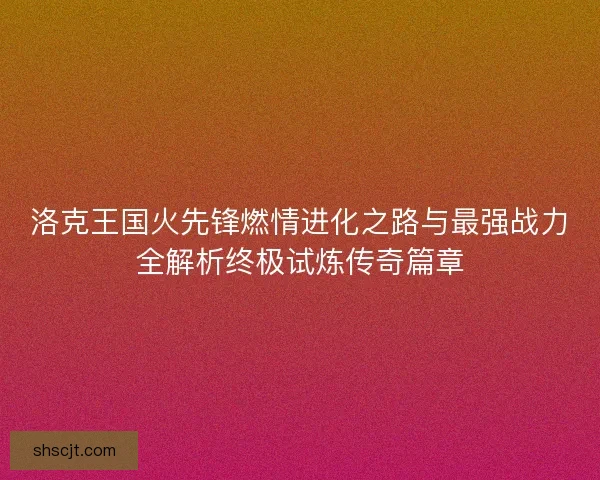 洛克王国火先锋燃情进化之路与最强战力全解析终极试炼传奇篇章