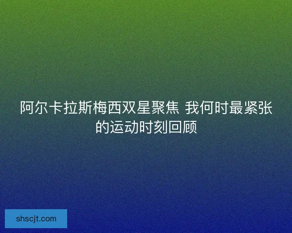 阿尔卡拉斯梅西双星聚焦 我何时最紧张的运动时刻回顾 阿尔卡拉斯梅西双星聚焦 我何时最紧张的运动时刻回顾