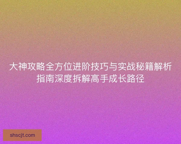 大神攻略全方位进阶技巧与实战秘籍解析指南深度拆解高手成长路径