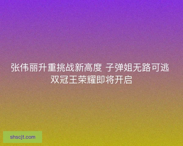 张伟丽升重挑战新高度 子弹姐无路可逃 双冠王荣耀即将开启