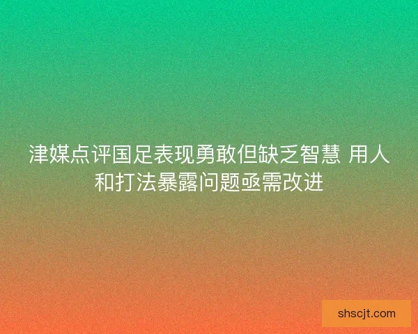 津媒点评国足表现勇敢但缺乏智慧 用人和打法暴露问题亟需改进