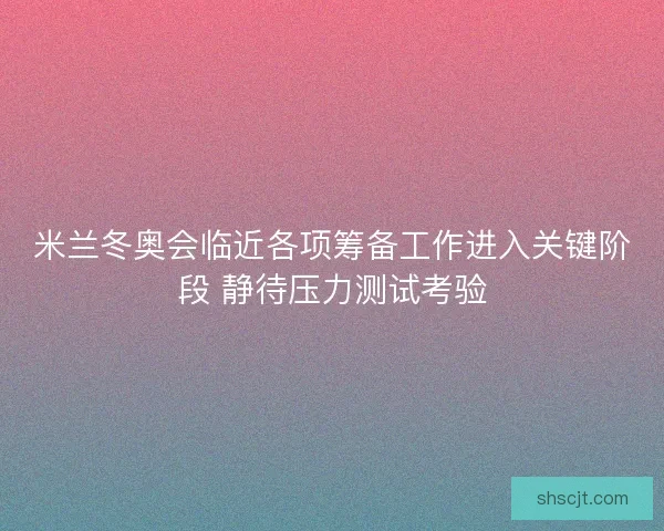 米兰冬奥会临近各项筹备工作进入关键阶段 静待压力测试考验