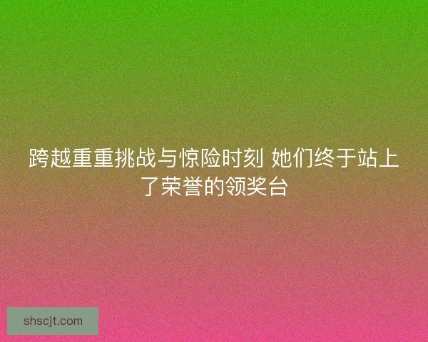 跨越重重挑战与惊险时刻 她们终于站上了荣誉的领奖台 跨越重重挑战与惊险时刻 她们终于站上了荣誉的领奖台