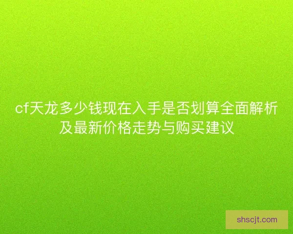 cf天龙多少钱现在入手是否划算全面解析及最新价格走势与购买建议 cf天龙多少钱现在入手是否划算全面解析及最新价格走势与购买建议