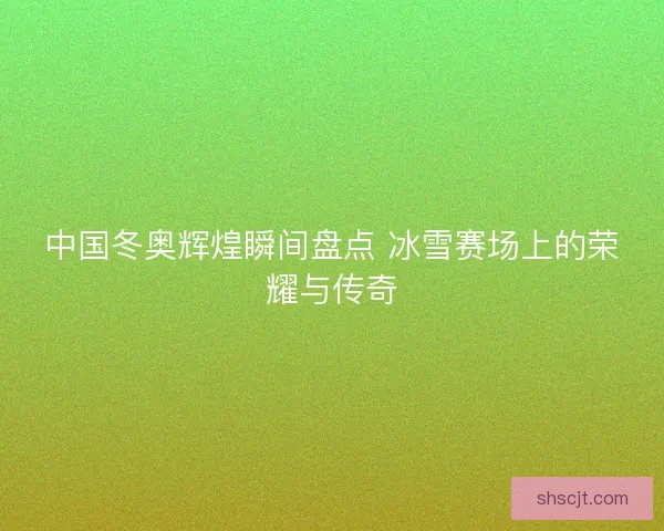 中国冬奥辉煌瞬间盘点 冰雪赛场上的荣耀与传奇 中国冬奥辉煌瞬间盘点 冰雪赛场上的荣耀与传奇