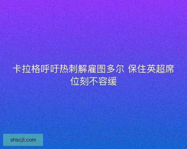 卡拉格呼吁热刺解雇图多尔 保住英超席位刻不容缓 卡拉格呼吁热刺解雇图多尔 保住英超席位刻不容缓