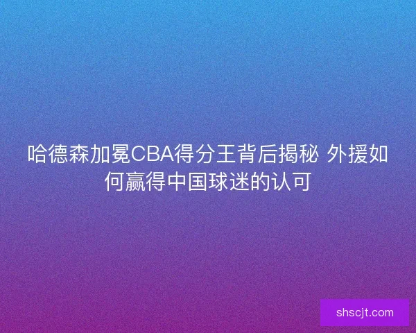 哈德森加冕CBA得分王背后揭秘 外援如何赢得中国球迷的认可