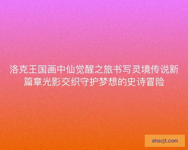 洛克王国画中仙觉醒之旅书写灵境传说新篇章光影交织守护梦想的史诗冒险 洛克王国画中仙觉醒之旅书写灵境传说新篇章光影交织守护梦想的史诗冒险