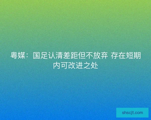 粤媒:国足认清差距但不放弃 存在短期内可改进之处 粤媒:国足认清差距但不放弃 存在短期内可改进之处