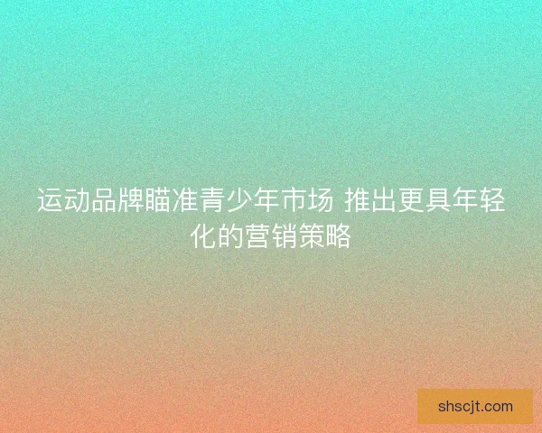 运动品牌瞄准青少年市场 推出更具年轻化的营销策略