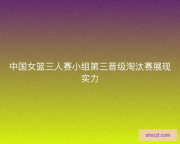 中国女篮三人赛小组第三晋级淘汰赛展现实力