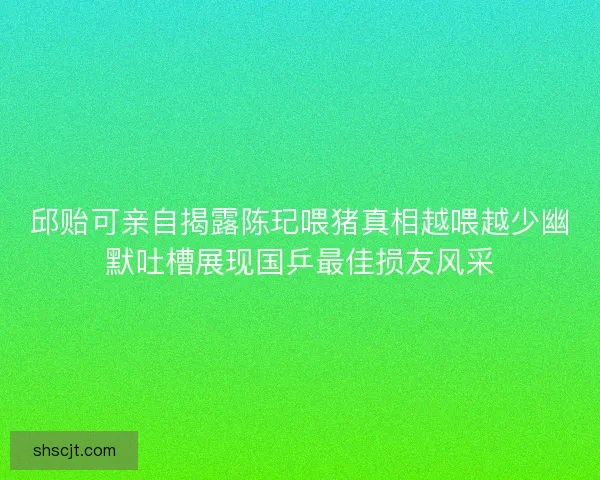 邱贻可亲自揭露陈玘喂猪真相越喂越少幽默吐槽展现国乒最佳损友风采