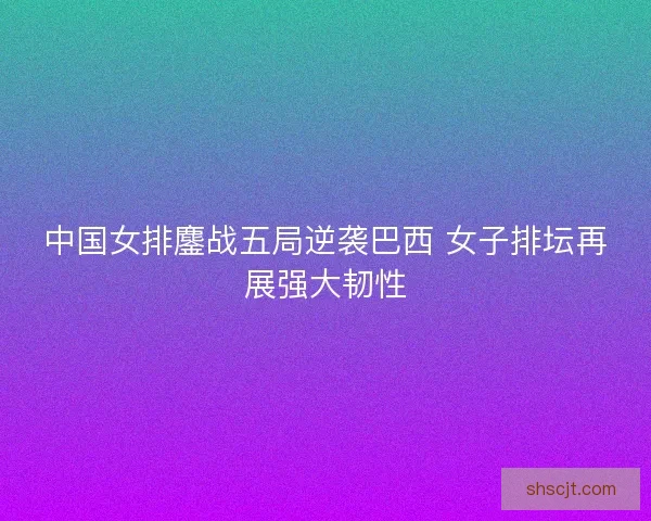 中国女排鏖战五局逆袭巴西 女子排坛再展强大韧性