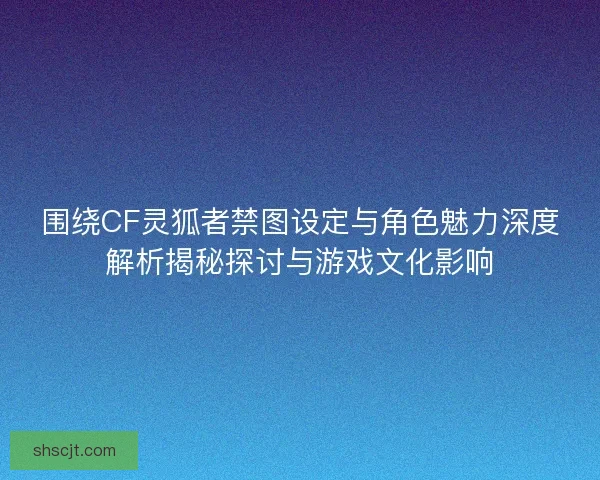 围绕CF灵狐者禁图设定与角色魅力深度解析揭秘探讨与游戏文化影响