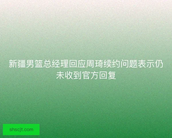 新疆男篮总经理回应周琦续约问题表示仍未收到官方回复