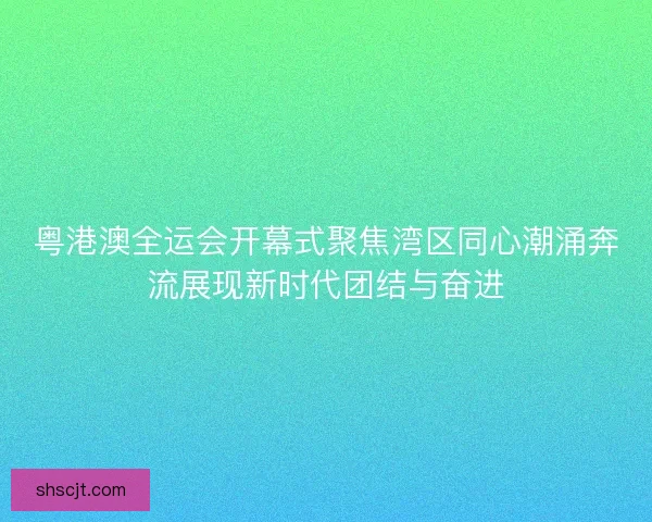 粤港澳全运会开幕式聚焦湾区同心潮涌奔流展现新时代团结与奋进