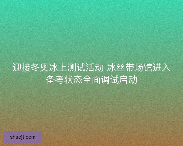 迎接冬奥冰上测试活动 冰丝带场馆进入备考状态全面调试启动