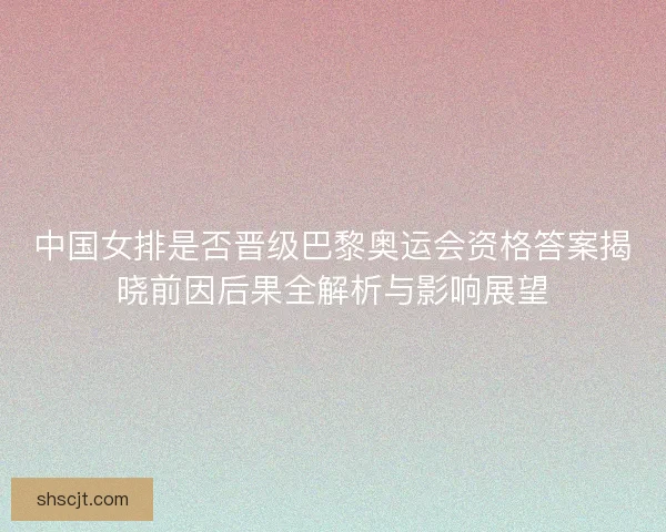中国女排是否晋级巴黎奥运会资格答案揭晓前因后果全解析与影响展望 中国女排是否晋级巴黎奥运会资格答案揭晓前因后果全解析与影响展望