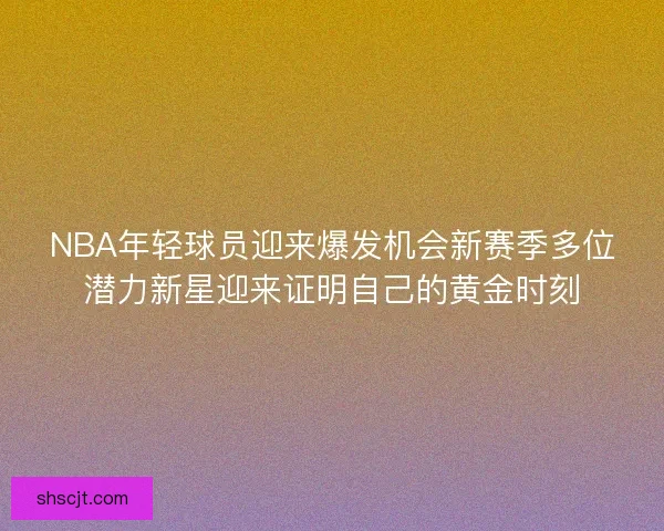 NBA年轻球员迎来爆发机会新赛季多位潜力新星迎来证明自己的黄金时刻
