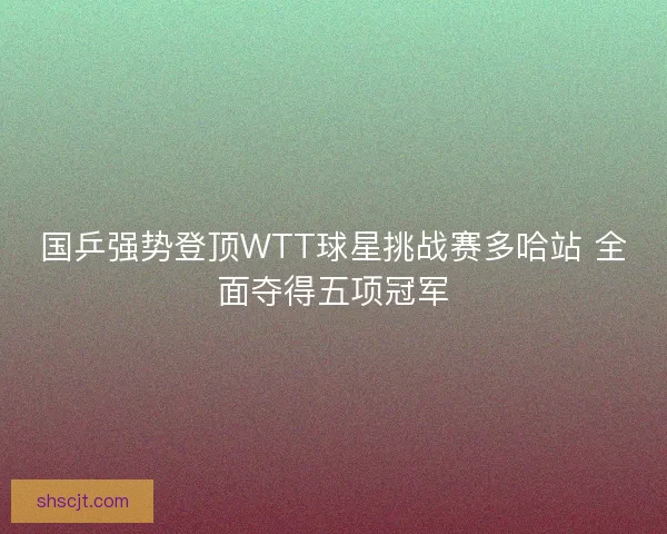 国乒强势登顶WTT球星挑战赛多哈站 全面夺得五项冠军 国乒强势登顶WTT球星挑战赛多哈站 全面夺得五项冠军