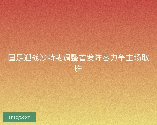 国足迎战沙特或调整首发阵容力争主场取胜